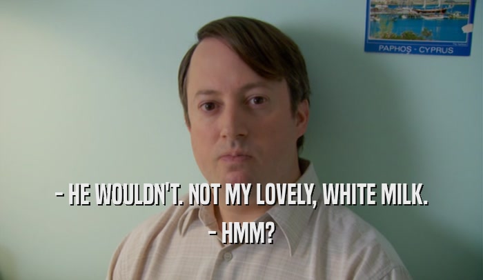 - HE WOULDN'T. NOT MY LOVELY, WHITE MILK. - HMM? 