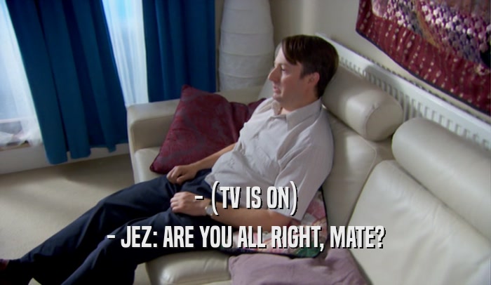 - (TV IS ON) - JEZ: ARE YOU ALL RIGHT, MATE? 