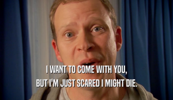 I WANT TO COME WITH YOU, BUT I'M JUST SCARED I MIGHT DIE. 