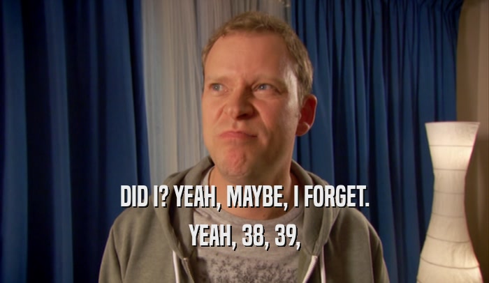 DID I? YEAH, MAYBE, I FORGET. YEAH, 38, 39, 