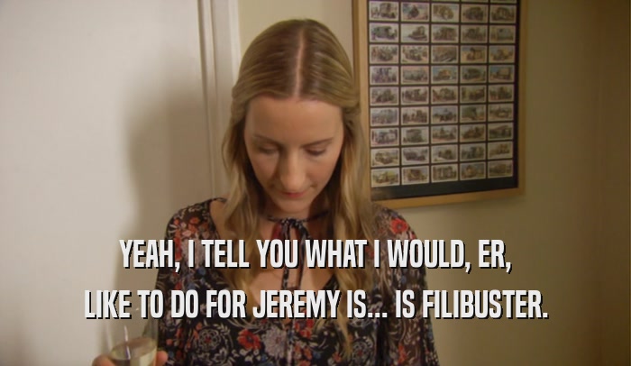 YEAH, I TELL YOU WHAT I WOULD, ER, LIKE TO DO FOR JEREMY IS... IS FILIBUSTER. 