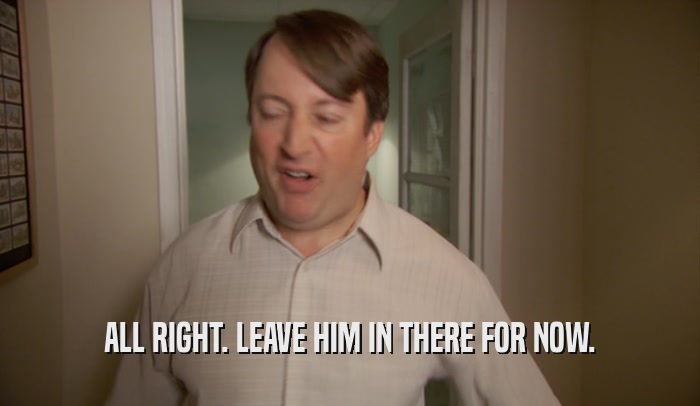 ALL RIGHT. LEAVE HIM IN THERE FOR NOW.  