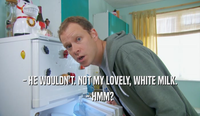 - HE WOULDN'T. NOT MY LOVELY, WHITE MILK. - HMM? 