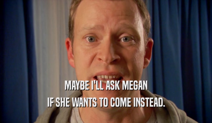 MAYBE I'LL ASK MEGAN IF SHE WANTS TO COME INSTEAD. 