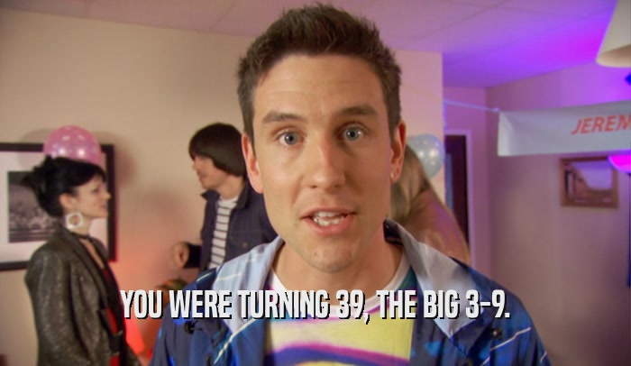 YOU WERE TURNING 39, THE BIG 3-9.  