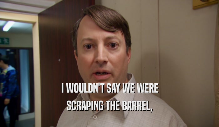 I WOULDN'T SAY WE WERE SCRAPING THE BARREL, 