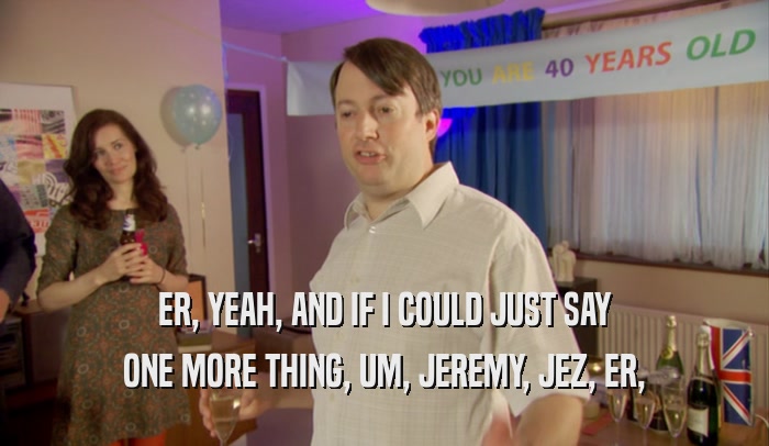 ER, YEAH, AND IF I COULD JUST SAY ONE MORE THING, UM, JEREMY, JEZ, ER, 