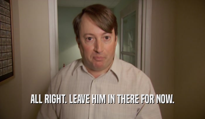 ALL RIGHT. LEAVE HIM IN THERE FOR NOW.  