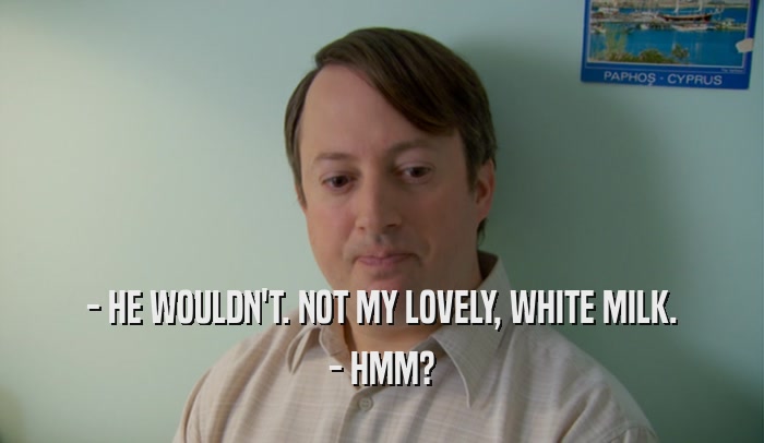 - HE WOULDN'T. NOT MY LOVELY, WHITE MILK. - HMM? 