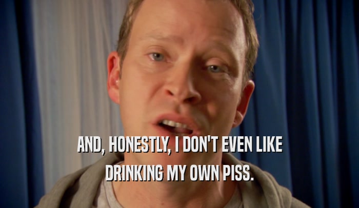 AND, HONESTLY, I DON'T EVEN LIKE DRINKING MY OWN PISS. 