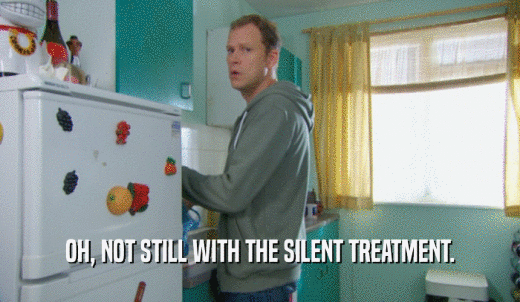OH, NOT STILL WITH THE SILENT TREATMENT.  