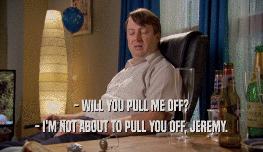 - WILL YOU PULL ME OFF? - I'M NOT ABOUT TO PULL YOU OFF, JEREMY. 