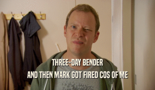 THREE-DAY BENDER AND THEN MARK GOT FIRED COS OF ME 