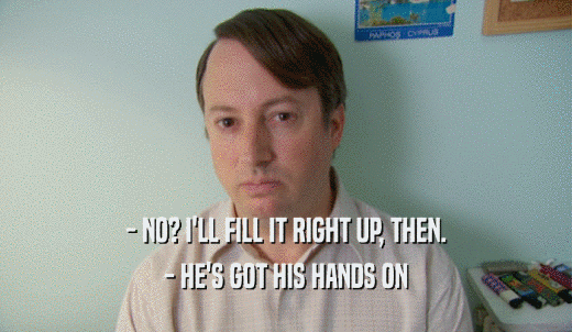 - NO? I'LL FILL IT RIGHT UP, THEN. - HE'S GOT HIS HANDS ON 