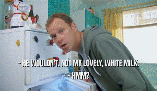 - HE WOULDN'T. NOT MY LOVELY, WHITE MILK. - HMM? 