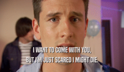 I WANT TO COME WITH YOU, BUT I'M JUST SCARED I MIGHT DIE. 