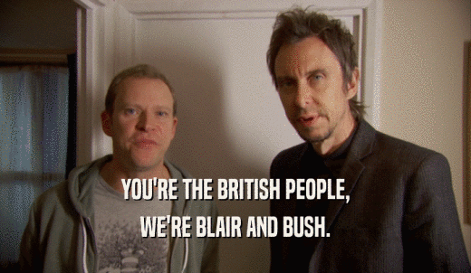 YOU'RE THE BRITISH PEOPLE, WE'RE BLAIR AND BUSH. 