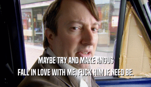MAYBE TRY AND MAKE ANGUS FALL IN LOVE WITH ME, FUCK HIM IF NEED BE. 