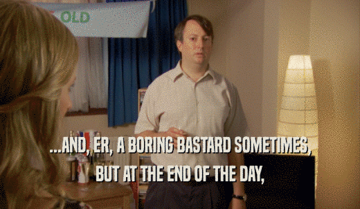 ...AND, ER, A BORING BASTARD SOMETIMES, BUT AT THE END OF THE DAY, 