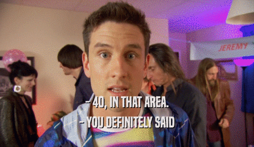 - 40, IN THAT AREA. - YOU DEFINITELY SAID 