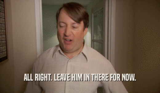 ALL RIGHT. LEAVE HIM IN THERE FOR NOW.  