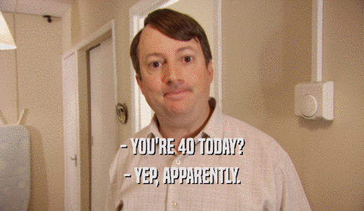 - YOU'RE 40 TODAY? - YEP, APPARENTLY. 