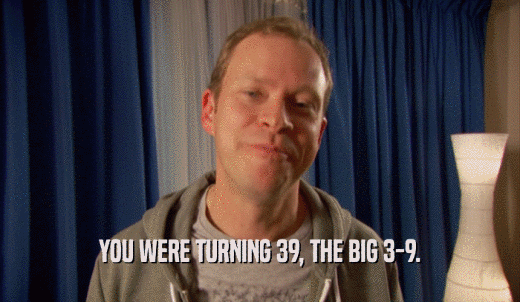 YOU WERE TURNING 39, THE BIG 3-9.  
