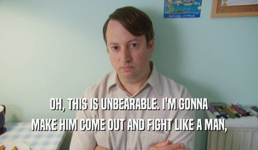 OH, THIS IS UNBEARABLE. I'M GONNA MAKE HIM COME OUT AND FIGHT LIKE A MAN, 