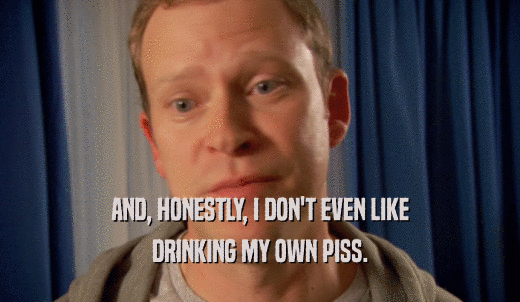 AND, HONESTLY, I DON'T EVEN LIKE DRINKING MY OWN PISS. 