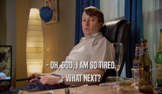 - OH, GOD, I AM SO TIRED. - WHAT NEXT? 