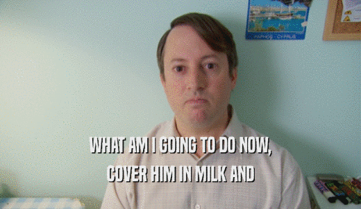 WHAT AM I GOING TO DO NOW, COVER HIM IN MILK AND 
