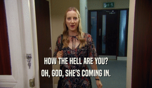 HOW THE HELL ARE YOU? OH, GOD, SHE'S COMING IN. 