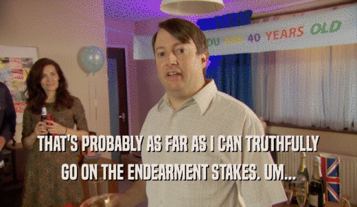 THAT'S PROBABLY AS FAR AS I CAN TRUTHFULLY GO ON THE ENDEARMENT STAKES. UM... 