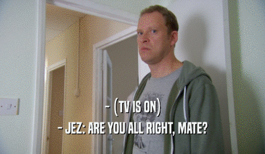 - (TV IS ON) - JEZ: ARE YOU ALL RIGHT, MATE? 