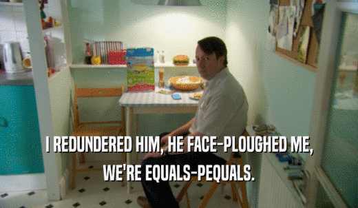 I REDUNDERED HIM, HE FACE-PLOUGHED ME, WE'RE EQUALS-PEQUALS. 