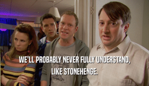 WE'LL PROBABLY NEVER FULLY UNDERSTAND, LIKE STONEHENGE. 