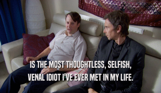 IS THE MOST THOUGHTLESS, SELFISH, VENAL IDIOT I'VE EVER MET IN MY LIFE. 