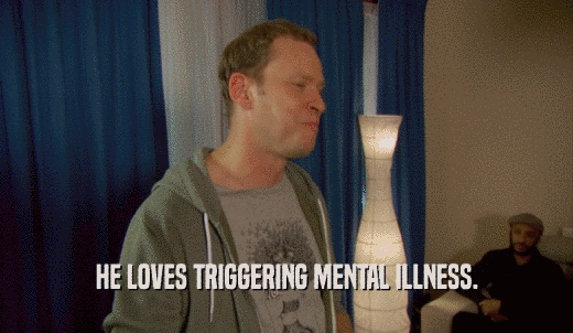 HE LOVES TRIGGERING MENTAL ILLNESS.  