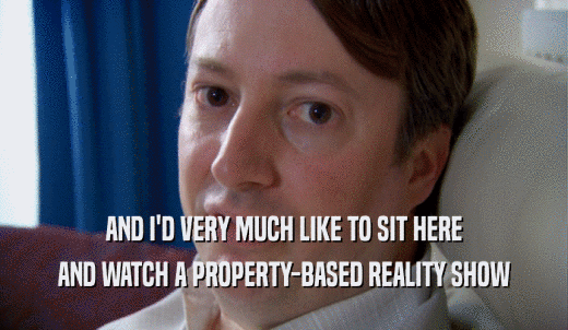 AND I'D VERY MUCH LIKE TO SIT HERE AND WATCH A PROPERTY-BASED REALITY SHOW 