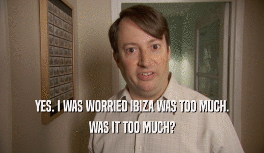 YES. I WAS WORRIED IBIZA WAS TOO MUCH. WAS IT TOO MUCH? 