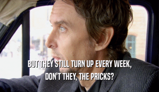 BUT THEY STILL TURN UP EVERY WEEK, DON'T THEY, THE PRICKS? 