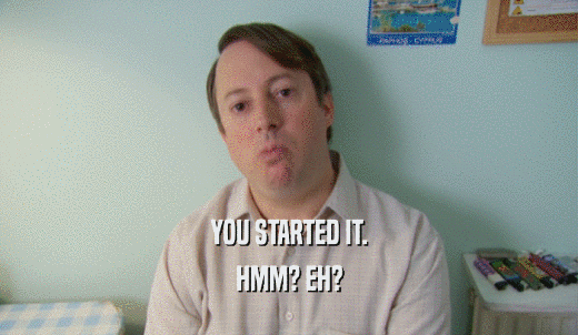 YOU STARTED IT. HMM? EH? 