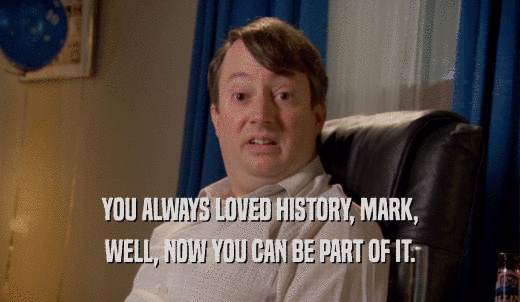 YOU ALWAYS LOVED HISTORY, MARK, WELL, NOW YOU CAN BE PART OF IT. 