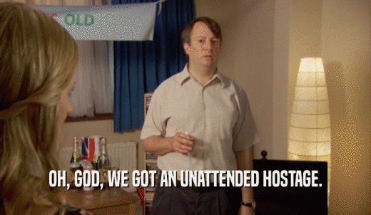 OH, GOD, WE GOT AN UNATTENDED HOSTAGE.  