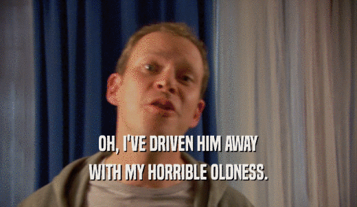 OH, I'VE DRIVEN HIM AWAY WITH MY HORRIBLE OLDNESS. 
