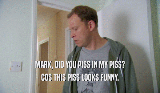MARK, DID YOU PISS IN MY PISS? COS THIS PISS LOOKS FUNNY. 