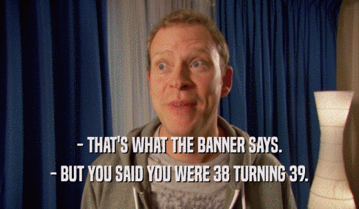 - THAT'S WHAT THE BANNER SAYS. - BUT YOU SAID YOU WERE 38 TURNING 39. 