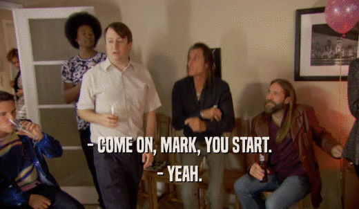 - COME ON, MARK, YOU START. - YEAH. 