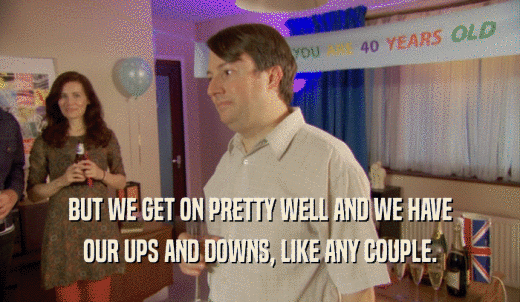 BUT WE GET ON PRETTY WELL AND WE HAVE OUR UPS AND DOWNS, LIKE ANY COUPLE. 