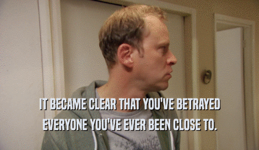IT BECAME CLEAR THAT YOU'VE BETRAYED EVERYONE YOU'VE EVER BEEN CLOSE TO. 